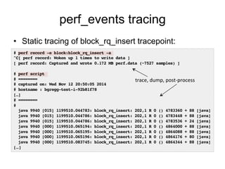 perf_events tracing 
• Static tracing of block_rq_insert tracepoint: 
# perf record -e block:block_rq_insert -a! 
^C[ perf record: Woken up 1 times to write data ]! 
[ perf record: Captured and wrote 0.172 MB perf.data (~7527 samples) ]! 
! 
# perf script! 
# ========! 
# captured on: Wed Nov 12 20:50:05 2014! 
# hostname : bgregg-test-i-92b81f78! 
[…]! 
# ========! 
#! 
java 9940 [015] 1199510.044783: block_rq_insert: 202,1 R 0 () 4783360 + 88 [java]! 
java 9940 [015] 1199510.044786: block_rq_insert: 202,1 R 0 () 4783448 + 88 [java]! 
java 9940 [015] 1199510.044786: block_rq_insert: 202,1 R 0 () 4783536 + 24 [java]! 
java 9940 [000] 1199510.065194: block_rq_insert: 202,1 R 0 () 4864000 + 88 [java]! 
java 9940 [000] 1199510.065195: block_rq_insert: 202,1 R 0 () 4864088 + 88 [java]! 
java 9940 [000] 1199510.065196: block_rq_insert: 202,1 R 0 () 4864176 + 80 [java]! 
java 9940 [000] 1199510.083745: block_rq_insert: 202,1 R 0 () 4864344 + 88 [java]! 
[…]! 
trace, 
dump, 
post-­‐process 
 