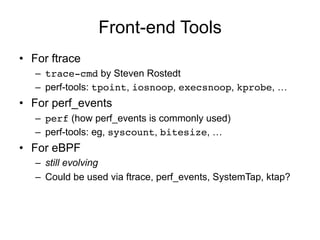 Front-end Tools 
• For ftrace 
– trace-cmd by Steven Rostedt 
– perf-tools: tpoint, iosnoop, execsnoop, kprobe, … 
• For perf_events 
– perf (how perf_events is commonly used) 
– perf-tools: eg, syscount, bitesize, … 
• For eBPF 
– still evolving 
– Could be used via ftrace, perf_events, SystemTap, ktap? 
 