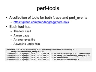 perf-tools 
• A collection of tools for both ftrace and perf_events 
– https://github.com/brendangregg/perf-tools 
• Each tool has: 
– The tool itself 
– A man page 
– An examples file 
– A symlink under /bin 
perf-tools> ls -l execsnoop bin/execsnoop man/man8/execsnoop.8 ! 
examples/execsnoop_example.txt ! 
lrwxr-xr-x 1 bgregg 1001 12 Jul 26 16:35 bin/execsnoop@ -> ../execsnoop! 
-rw-r--r--+ 1 bgregg 1001 2533 Jul 31 15:34 examples/execsnoop_example.txt! 
-rwxrwxr-x+ 1 bgregg 1001 8529 Jul 31 15:36 execsnoop*! 
-rw-r--r--+ 1 bgregg 1001 3497 Jul 31 22:40 man/man8/execsnoop.8! 
 