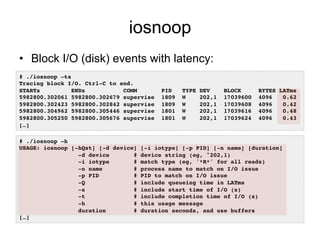 iosnoop 
• Block I/O (disk) events with latency: 
# ./iosnoop –ts! 
Tracing block I/O. Ctrl-C to end.! 
STARTs ENDs COMM PID TYPE DEV BLOCK BYTES LATms! 
5982800.302061 5982800.302679 supervise 1809 W 202,1 17039600 4096 0.62! 
5982800.302423 5982800.302842 supervise 1809 W 202,1 17039608 4096 0.42! 
5982800.304962 5982800.305446 supervise 1801 W 202,1 17039616 4096 0.48! 
5982800.305250 5982800.305676 supervise 1801 W 202,1 17039624 4096 0.43! 
[…]! 
# ./iosnoop –h! 
USAGE: iosnoop [-hQst] [-d device] [-i iotype] [-p PID] [-n name] [duration]! 
-d device # device string (eg, "202,1)! 
-i iotype # match type (eg, '*R*' for all reads)! 
-n name # process name to match on I/O issue! 
-p PID # PID to match on I/O issue! 
-Q # include queueing time in LATms! 
-s # include start time of I/O (s)! 
-t # include completion time of I/O (s)! 
-h # this usage message! 
duration # duration seconds, and use buffers! 
[…]! 
 
