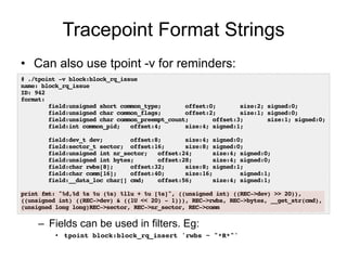 Tracepoint Format Strings 
• Can also use tpoint -v for reminders: 
# ./tpoint -v block:block_rq_issue! 
name: block_rq_issue! 
ID: 942! 
format:! 
field:unsigned short common_type; offset:0; size:2; signed:0;! 
field:unsigned char common_flags; offset:2; size:1; signed:0;! 
field:unsigned char common_preempt_count; offset:3; size:1; signed:0;! 
field:int common_pid; offset:4; size:4; signed:1;! 
– Fields can be used in filters. Eg: 
• tpoint block:block_rq_insert 'rwbs ~ "*R*"'! 
! 
field:dev_t dev; offset:8; size:4; signed:0;! 
field:sector_t sector; offset:16; size:8; signed:0;! 
field:unsigned int nr_sector; offset:24; size:4; signed:0;! 
field:unsigned int bytes; offset:28; size:4; signed:0;! 
field:char rwbs[8]; offset:32; size:8; signed:1;! 
field:char comm[16]; offset:40; size:16; signed:1;! 
field:__data_loc char[] cmd; offset:56; size:4; signed:1;! 
! 
print fmt: "%d,%d %s %u (%s) %llu + %u [%s]", ((unsigned int) ((REC->dev) >> 20)), 
((unsigned int) ((REC->dev) & ((1U << 20) - 1))), REC->rwbs, REC->bytes, __get_str(cmd), 
(unsigned long long)REC->sector, REC->nr_sector, REC->comm! 
 