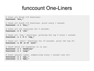 funccount One-Liners 
# Count all block I/O functions:! 
funccount 'bio_*'! 
! 
# Count all block I/O functions, print every 1 second:! 
funccount -i 1 'bio_*'! 
! 
# Count all vfs functions for 5 seconds:! 
funccount -t 5 'vfs*'! 
! 
# Count all "tcp_" functions, printing the top 5 every 1 second:! 
funccount -i 1 -t 5 'tcp_*'! 
! 
# Count all "ext4*" functions for 10 seconds, print the top 25:! 
funccount -t 25 -d 10 'ext4*'! 
! 
# Check which I/O scheduler is in use:! 
funccount -i 1 'deadline*'! 
funccount -i 1 'noop*'! 
! 
# Count syscall types, summarizing every 1 second (one of):! 
funccount -i 1 'sys_*'! 
funccount -i 1 'SyS_*'! 
 
