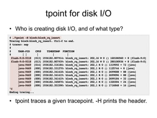 tpoint for disk I/O 
• Who is creating disk I/O, and of what type? 
# ./tpoint -H block:block_rq_insert! 
Tracing block:block_rq_insert. Ctrl-C to end.! 
# tracer: nop! 
#! 
# TASK-PID CPU# TIMESTAMP FUNCTION! 
# | | | | |! 
flush-9:0-9318 [013] 1936182.007914: block_rq_insert: 202,16 W 0 () 160186560 + 8 [flush-9:0]! 
flush-9:0-9318 [013] 1936182.007939: block_rq_insert: 202,16 W 0 () 280100936 + 8 [flush-9:0]! 
java-9469 [014] 1936182.316184: block_rq_insert: 202,1 R 0 () 1319592 + 72 [java]! 
java-9469 [000] 1936182.331270: block_rq_insert: 202,1 R 0 () 1125744 + 8 [java]! 
java-9469 [000] 1936182.341418: block_rq_insert: 202,1 R 0 () 2699008 + 88 [java]! 
java-9469 [000] 1936182.341419: block_rq_insert: 202,1 R 0 () 2699096 + 88 [java]! 
java-9469 [000] 1936182.341419: block_rq_insert: 202,1 R 0 () 2699184 + 32 [java]! 
java-9469 [000] 1936182.345870: block_rq_insert: 202,1 R 0 () 1320304 + 24 [java]! 
java-9469 [000] 1936182.351590: block_rq_insert: 202,1 R 0 () 1716848 + 16 [java]! 
^C! 
Ending tracing...! 
• tpoint traces a given tracepoint. -H prints the header. 
 