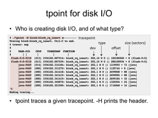 tpoint for disk I/O 
• Who is creating disk I/O, and of what type? 
tracepoint 
# ./tpoint -H block:block_rq_insert! 
Tracing block:block_rq_insert. Ctrl-C to end.! 
type 
size 
(sectors) 
# tracer: nop! 
#! 
dev 
offset 
# TASK-PID CPU# TIMESTAMP FUNCTION! 
# | | | | |! 
flush-9:0-9318 [013] 1936182.007914: block_rq_insert: 202,16 W 0 () 160186560 + 8 [flush-9:0]! 
flush-9:0-9318 [013] 1936182.007939: block_rq_insert: 202,16 W 0 () 280100936 + 8 [flush-9:0]! 
java-9469 [014] 1936182.316184: block_rq_insert: 202,1 R 0 () 1319592 + 72 [java]! 
java-9469 [000] 1936182.331270: block_rq_insert: 202,1 R 0 () 1125744 + 8 [java]! 
java-9469 [000] 1936182.341418: block_rq_insert: 202,1 R 0 () 2699008 + 88 [java]! 
java-9469 [000] 1936182.341419: block_rq_insert: 202,1 R 0 () 2699096 + 88 [java]! 
java-9469 [000] 1936182.341419: block_rq_insert: 202,1 R 0 () 2699184 + 32 [java]! 
java-9469 [000] 1936182.345870: block_rq_insert: 202,1 R 0 () 1320304 + 24 [java]! 
java-9469 [000] 1936182.351590: block_rq_insert: 202,1 R 0 () 1716848 + 16 [java]! 
^C! 
Ending tracing...! 
• tpoint traces a given tracepoint. -H prints the header. 
 