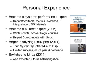 Personal Experience 
• Became a systems performance expert 
– Understood tools, metrics, inference, 
interpretation, OS in...