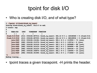 tpoint for disk I/O 
• Who is creating disk I/O, and of what type? 
# ./tpoint -H block:block_rq_insert! 
Tracing block:bl...