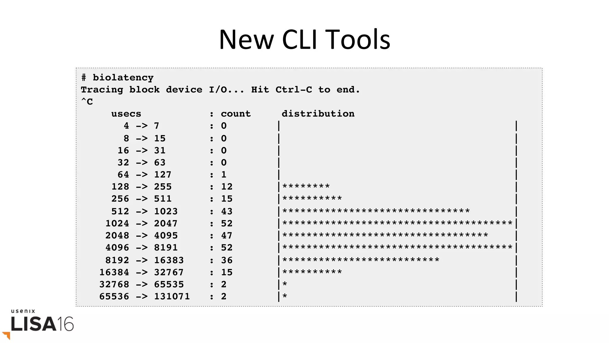New	CLI	Tools	
# biolatency
Tracing block device I/O... Hit Ctrl-C to end.
^C
usecs : count distribution
4 -> 7 : 0 | |
8 -> 15 : 0 | |
16 -> 31 : 0 | |
32 -> 63 : 0 | |
64 -> 127 : 1 | |
128 -> 255 : 12 |******** |
256 -> 511 : 15 |********** |
512 -> 1023 : 43 |******************************* |
1024 -> 2047 : 52 |**************************************|
2048 -> 4095 : 47 |********************************** |
4096 -> 8191 : 52 |**************************************|
8192 -> 16383 : 36 |************************** |
16384 -> 32767 : 15 |********** |
32768 -> 65535 : 2 |* |
65536 -> 131071 : 2 |* |
 