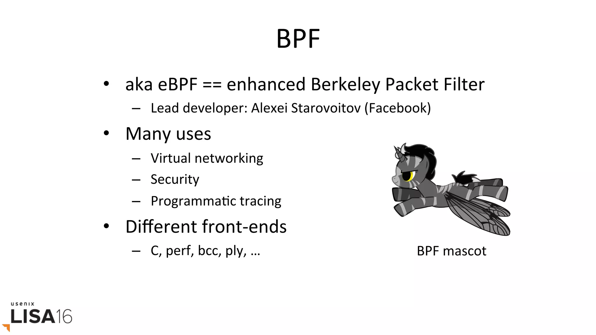 BPF	
•  aka	eBPF	==	enhanced	Berkeley	Packet	Filter	
–  Lead	developer:	Alexei	Starovoitov	(Facebook)		
•  Many	uses	
–  Virtual	networking	
–  Security	
–  ProgrammaGc	tracing	
•  Diﬀerent	front-ends	
–  C,	perf,	bcc,	ply,	…	 BPF	mascot	
 