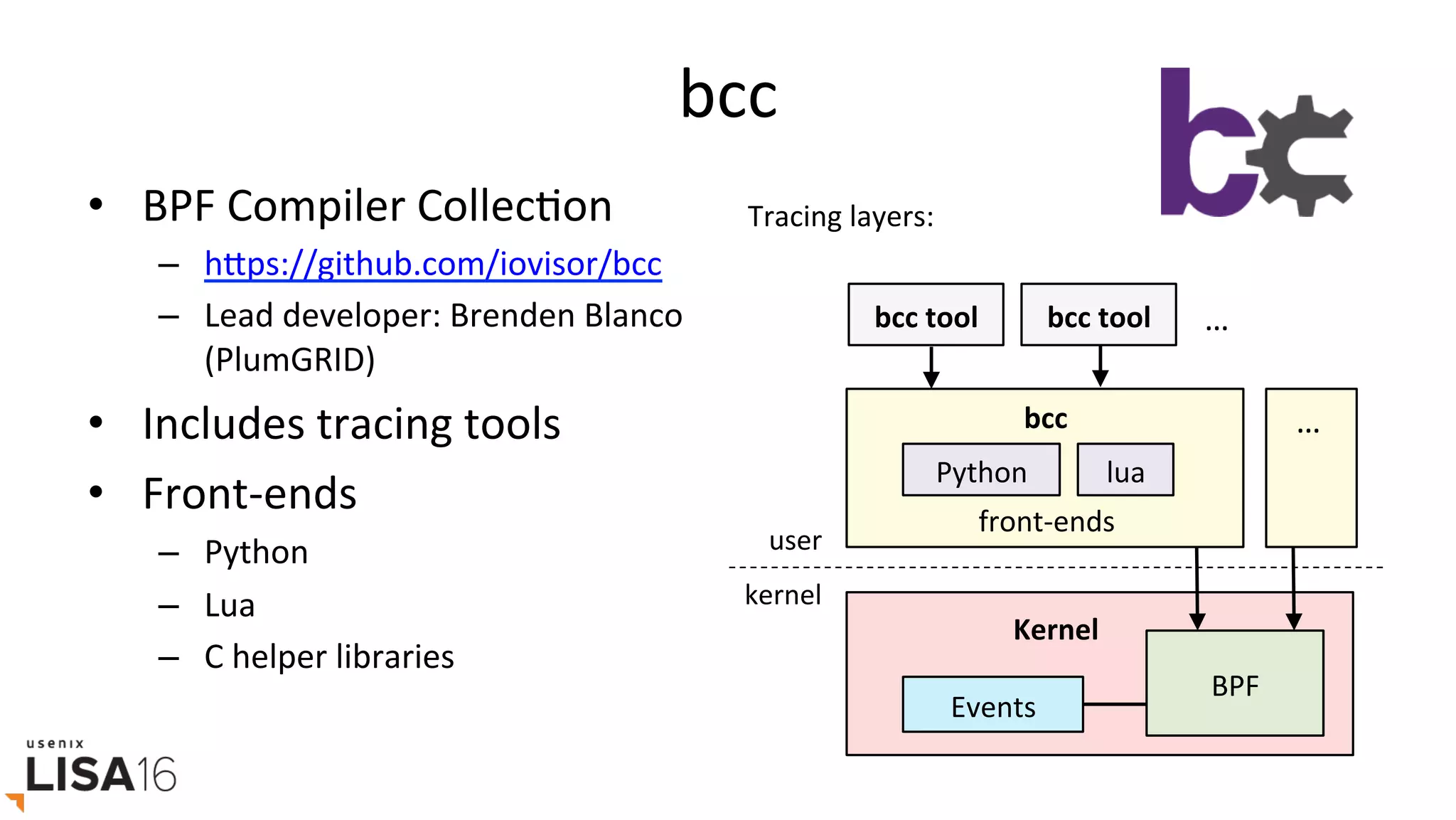 bcc	
•  BPF	Compiler	CollecGon	
–  hrps://github.com/iovisor/bcc		
–  Lead	developer:	Brenden	Blanco	
(PlumGRID)	
•  Includes	tracing	tools	
•  Front-ends	
–  Python	
–  Lua	
–  C	helper	libraries	
BPF	
Python	
Events	
Kernel	
lua	
bcc	
front-ends	
bcc	tool	 bcc	tool	 …	
…	
user	
kernel	
Tracing	layers:	
 