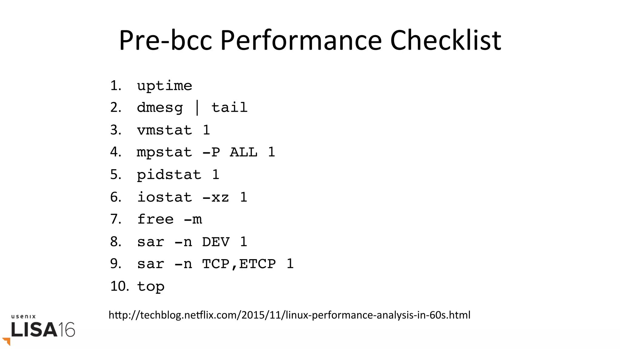 Pre-bcc	Performance	Checklist	
1.  	uptime
2.  	dmesg | tail
3.  	vmstat 1
4.  	mpstat -P ALL 1
5.  	pidstat 1
6.  	iostat -xz 1
7.  	free -m
8.  	sar -n DEV 1
9.  	sar -n TCP,ETCP 1
10. 	top
hrp://techblog.neElix.com/2015/11/linux-performance-analysis-in-60s.html	
 