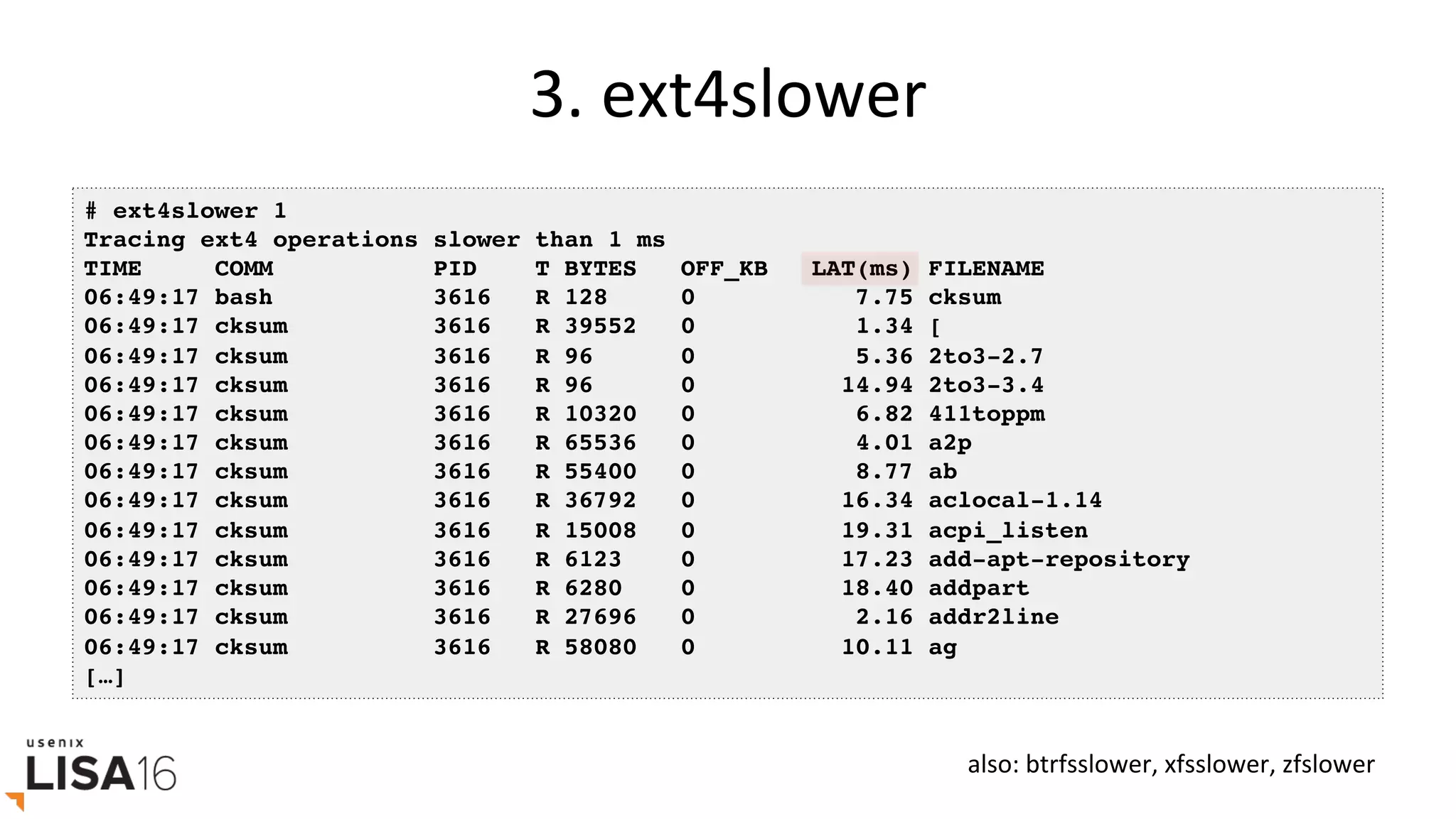 3.	ext4slower	
# ext4slower 1
Tracing ext4 operations slower than 1 ms
TIME COMM PID T BYTES OFF_KB LAT(ms) FILENAME
06:49:17 bash 3616 R 128 0 7.75 cksum
06:49:17 cksum 3616 R 39552 0 1.34 [
06:49:17 cksum 3616 R 96 0 5.36 2to3-2.7
06:49:17 cksum 3616 R 96 0 14.94 2to3-3.4
06:49:17 cksum 3616 R 10320 0 6.82 411toppm
06:49:17 cksum 3616 R 65536 0 4.01 a2p
06:49:17 cksum 3616 R 55400 0 8.77 ab
06:49:17 cksum 3616 R 36792 0 16.34 aclocal-1.14
06:49:17 cksum 3616 R 15008 0 19.31 acpi_listen
06:49:17 cksum 3616 R 6123 0 17.23 add-apt-repository
06:49:17 cksum 3616 R 6280 0 18.40 addpart
06:49:17 cksum 3616 R 27696 0 2.16 addr2line
06:49:17 cksum 3616 R 58080 0 10.11 ag
[…]
also:	btrfsslower,	xfsslower,	zfslower	
 