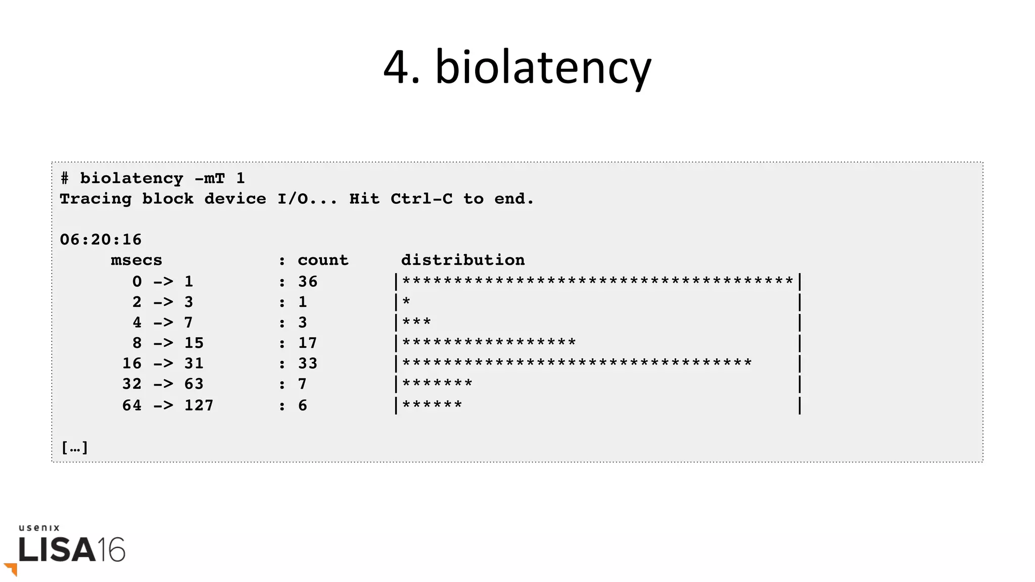 4.	biolatency	
# biolatency -mT 1
Tracing block device I/O... Hit Ctrl-C to end.
06:20:16
msecs : count distribution
0 -> 1 : 36 |**************************************|
2 -> 3 : 1 |* |
4 -> 7 : 3 |*** |
8 -> 15 : 17 |***************** |
16 -> 31 : 33 |********************************** |
32 -> 63 : 7 |******* |
64 -> 127 : 6 |****** |
[…]
 