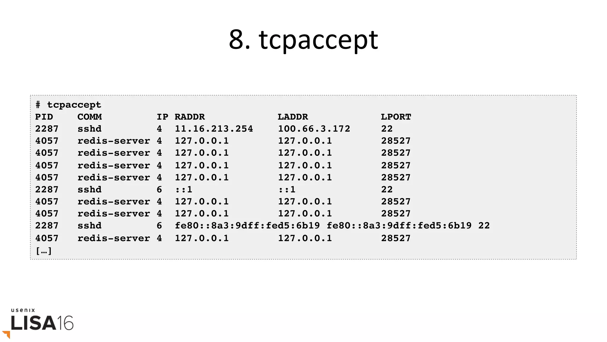8.	tcpaccept	
# tcpaccept
PID COMM IP RADDR LADDR LPORT
2287 sshd 4 11.16.213.254 100.66.3.172 22
4057 redis-server 4 127.0.0.1 127.0.0.1 28527
4057 redis-server 4 127.0.0.1 127.0.0.1 28527
4057 redis-server 4 127.0.0.1 127.0.0.1 28527
4057 redis-server 4 127.0.0.1 127.0.0.1 28527
2287 sshd 6 ::1 ::1 22
4057 redis-server 4 127.0.0.1 127.0.0.1 28527
4057 redis-server 4 127.0.0.1 127.0.0.1 28527
2287 sshd 6 fe80::8a3:9dff:fed5:6b19 fe80::8a3:9dff:fed5:6b19 22
4057 redis-server 4 127.0.0.1 127.0.0.1 28527
[…]
 