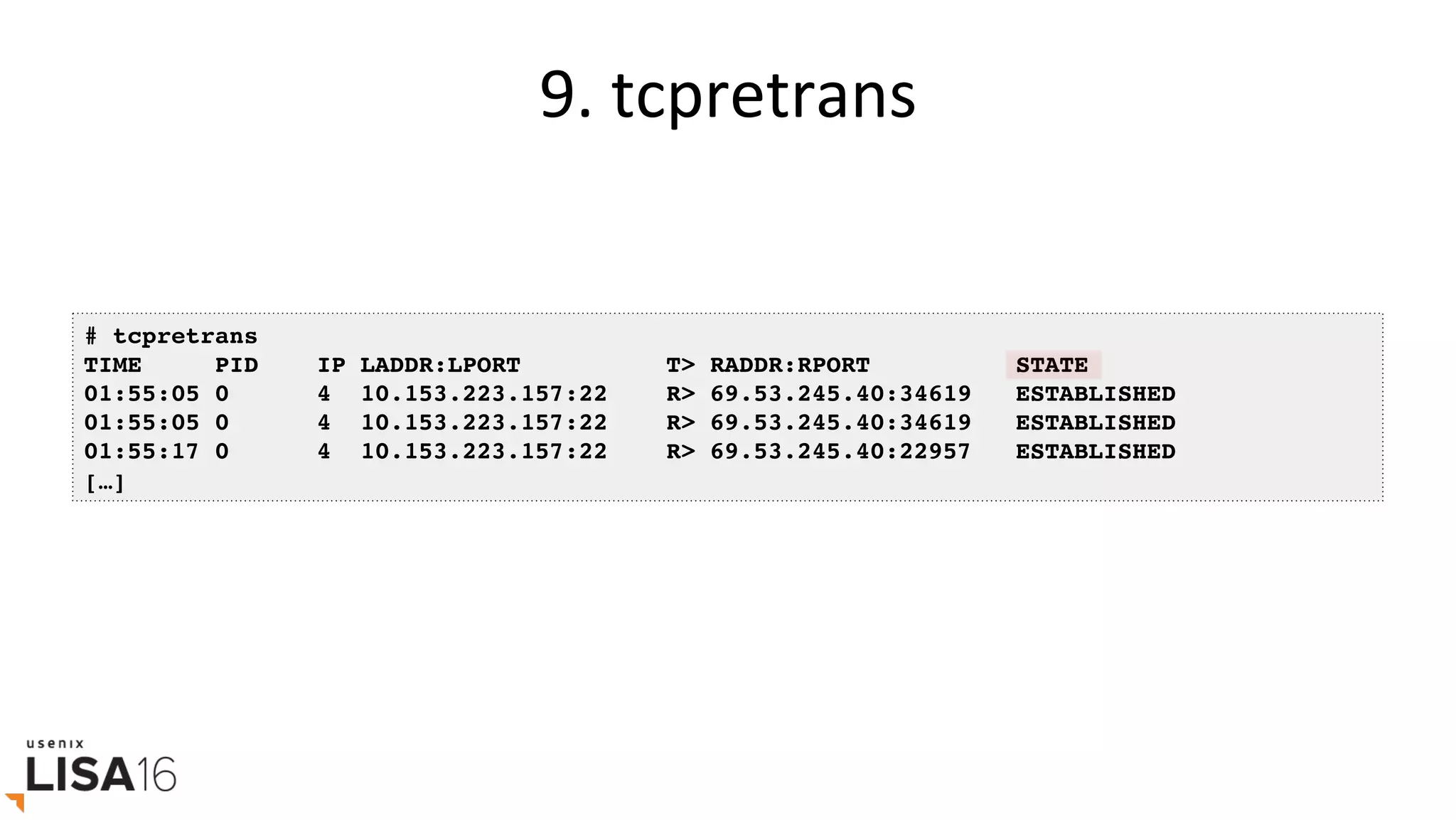 9.	tcpretrans	
# tcpretrans
TIME PID IP LADDR:LPORT T> RADDR:RPORT STATE
01:55:05 0 4 10.153.223.157:22 R> 69.53.245.40:34619 ESTABLISHED
01:55:05 0 4 10.153.223.157:22 R> 69.53.245.40:34619 ESTABLISHED
01:55:17 0 4 10.153.223.157:22 R> 69.53.245.40:22957 ESTABLISHED
[…]
 