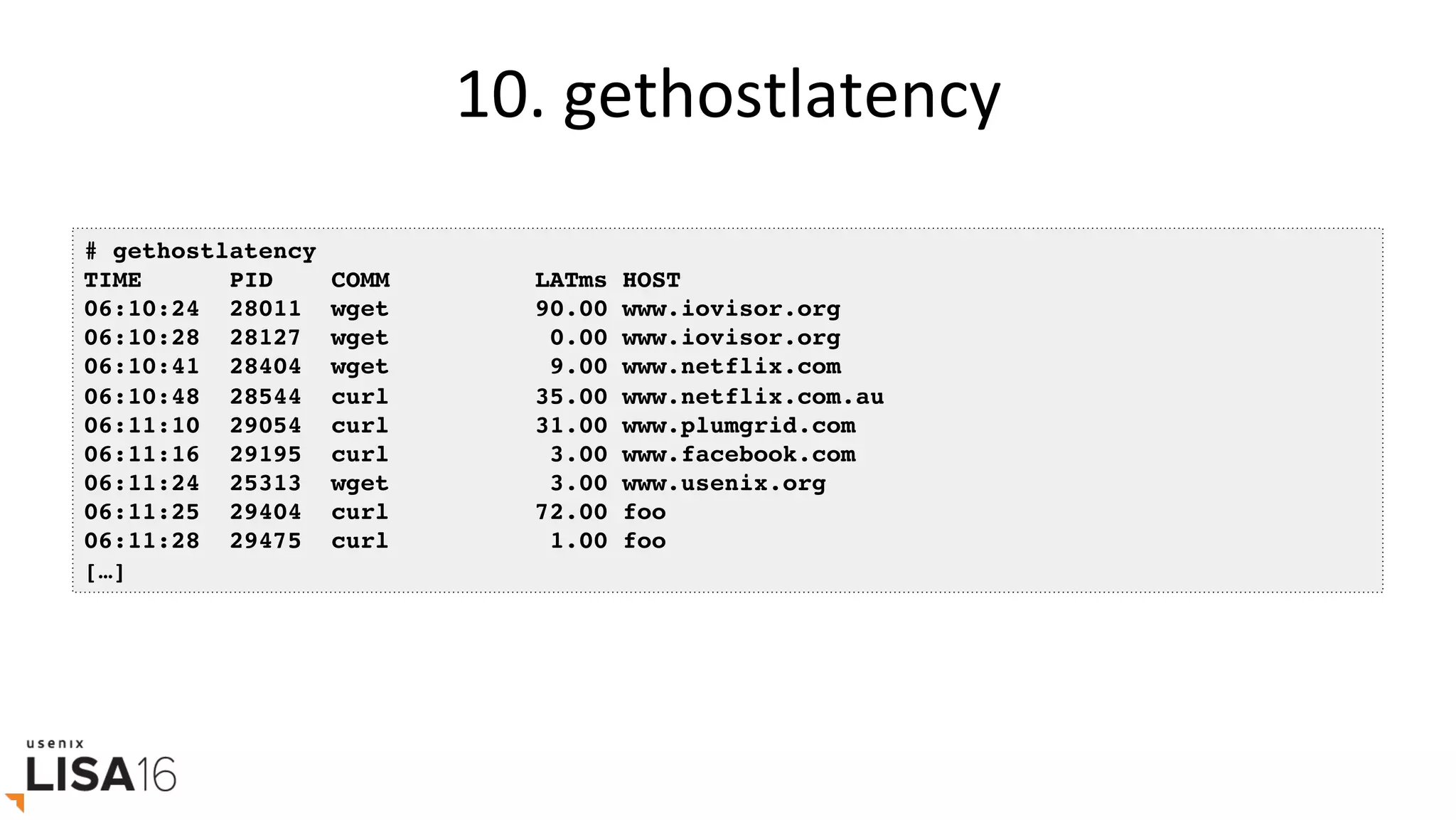 10.	gethostlatency	
# gethostlatency
TIME PID COMM LATms HOST
06:10:24 28011 wget 90.00 www.iovisor.org
06:10:28 28127 wget 0.00 www.iovisor.org
06:10:41 28404 wget 9.00 www.netflix.com
06:10:48 28544 curl 35.00 www.netflix.com.au
06:11:10 29054 curl 31.00 www.plumgrid.com
06:11:16 29195 curl 3.00 www.facebook.com
06:11:24 25313 wget 3.00 www.usenix.org
06:11:25 29404 curl 72.00 foo
06:11:28 29475 curl 1.00 foo
[…]
 