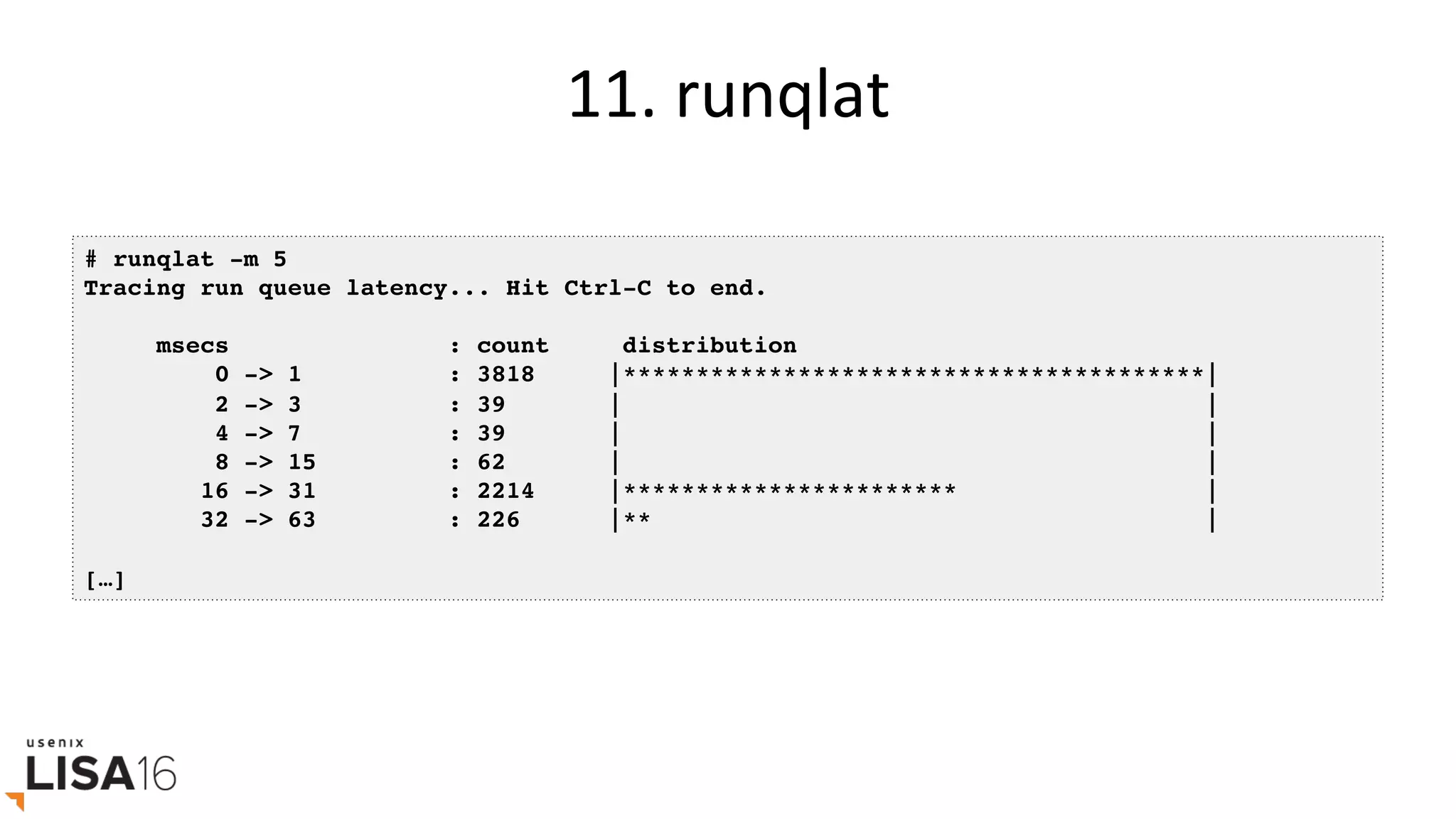 11.	runqlat	
# runqlat -m 5
Tracing run queue latency... Hit Ctrl-C to end.
msecs : count distribution
0 -> 1 : 3818 |****************************************|
2 -> 3 : 39 | |
4 -> 7 : 39 | |
8 -> 15 : 62 | |
16 -> 31 : 2214 |*********************** |
32 -> 63 : 226 |** |
[…]
 
