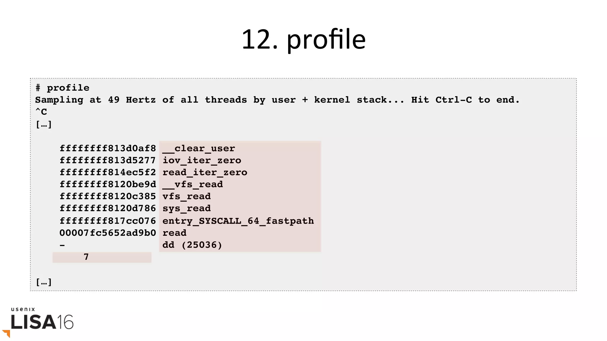 12.	proﬁle	
# profile
Sampling at 49 Hertz of all threads by user + kernel stack... Hit Ctrl-C to end.
^C
[…]
ffffffff813d0af8 __clear_user
ffffffff813d5277 iov_iter_zero
ffffffff814ec5f2 read_iter_zero
ffffffff8120be9d __vfs_read
ffffffff8120c385 vfs_read
ffffffff8120d786 sys_read
ffffffff817cc076 entry_SYSCALL_64_fastpath
00007fc5652ad9b0 read
- dd (25036)
7
[…]
 