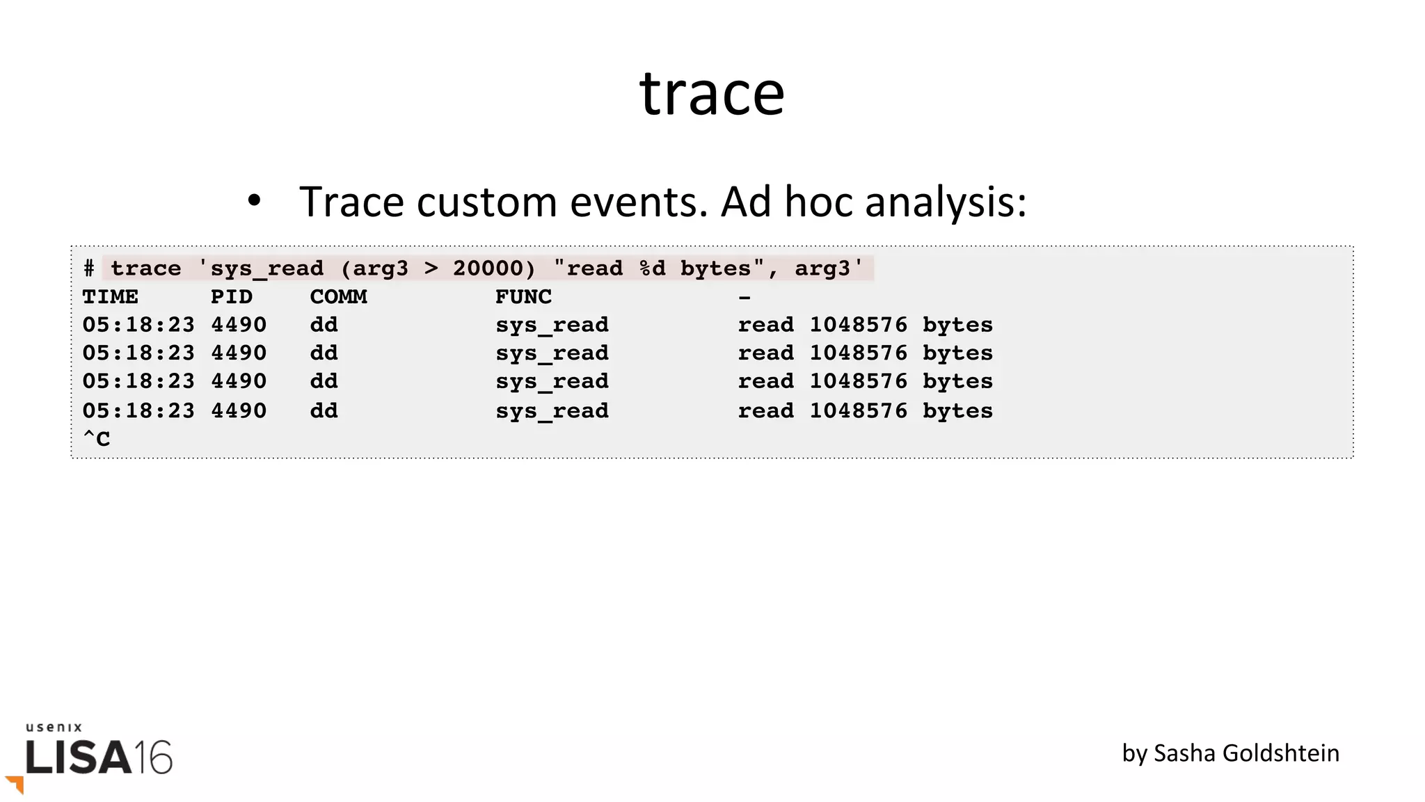 trace	
•  Trace	custom	events.	Ad	hoc	analysis:	
# trace 'sys_read (arg3 > 20000) "read %d bytes", arg3'
TIME PID COMM FUNC -
05:18:23 4490 dd sys_read read 1048576 bytes
05:18:23 4490 dd sys_read read 1048576 bytes
05:18:23 4490 dd sys_read read 1048576 bytes
05:18:23 4490 dd sys_read read 1048576 bytes
^C
by	Sasha	Goldshtein	
 
