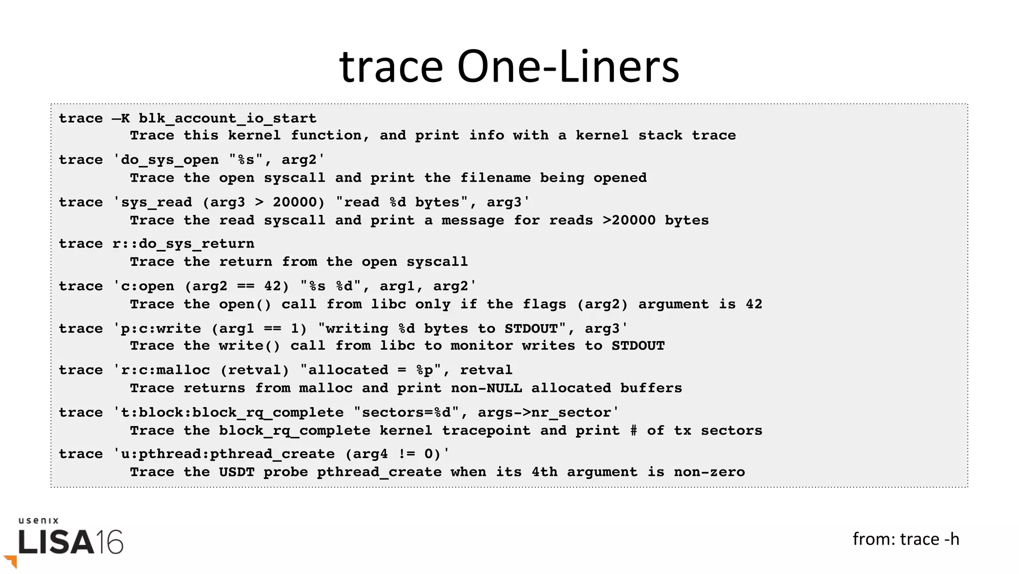trace	One-Liners	
trace –K blk_account_io_start
Trace this kernel function, and print info with a kernel stack trace
trace 'do_sys_open "%s", arg2'
Trace the open syscall and print the filename being opened
trace 'sys_read (arg3 > 20000) "read %d bytes", arg3'
Trace the read syscall and print a message for reads >20000 bytes
trace r::do_sys_return
Trace the return from the open syscall
trace 'c:open (arg2 == 42) "%s %d", arg1, arg2'
Trace the open() call from libc only if the flags (arg2) argument is 42
trace 'p:c:write (arg1 == 1) "writing %d bytes to STDOUT", arg3'
Trace the write() call from libc to monitor writes to STDOUT
trace 'r:c:malloc (retval) "allocated = %p", retval
Trace returns from malloc and print non-NULL allocated buffers
trace 't:block:block_rq_complete "sectors=%d", args->nr_sector'
Trace the block_rq_complete kernel tracepoint and print # of tx sectors
trace 'u:pthread:pthread_create (arg4 != 0)'
Trace the USDT probe pthread_create when its 4th argument is non-zero
from:	trace	-h	
 