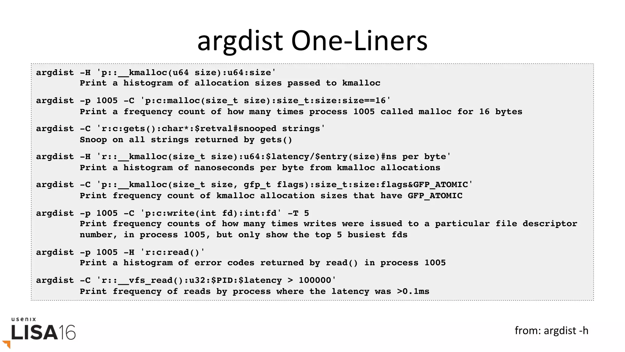 argdist	One-Liners	
argdist -H 'p::__kmalloc(u64 size):u64:size'
Print a histogram of allocation sizes passed to kmalloc
argdist -p 1005 -C 'p:c:malloc(size_t size):size_t:size:size==16'
Print a frequency count of how many times process 1005 called malloc for 16 bytes
argdist -C 'r:c:gets():char*:$retval#snooped strings'
Snoop on all strings returned by gets()
argdist -H 'r::__kmalloc(size_t size):u64:$latency/$entry(size)#ns per byte'
Print a histogram of nanoseconds per byte from kmalloc allocations
argdist -C 'p::__kmalloc(size_t size, gfp_t flags):size_t:size:flags&GFP_ATOMIC'
Print frequency count of kmalloc allocation sizes that have GFP_ATOMIC
argdist -p 1005 -C 'p:c:write(int fd):int:fd' -T 5
Print frequency counts of how many times writes were issued to a particular file descriptor
number, in process 1005, but only show the top 5 busiest fds
argdist -p 1005 -H 'r:c:read()'
Print a histogram of error codes returned by read() in process 1005
argdist -C 'r::__vfs_read():u32:$PID:$latency > 100000'
Print frequency of reads by process where the latency was >0.1ms
from:	argdist	-h	
 