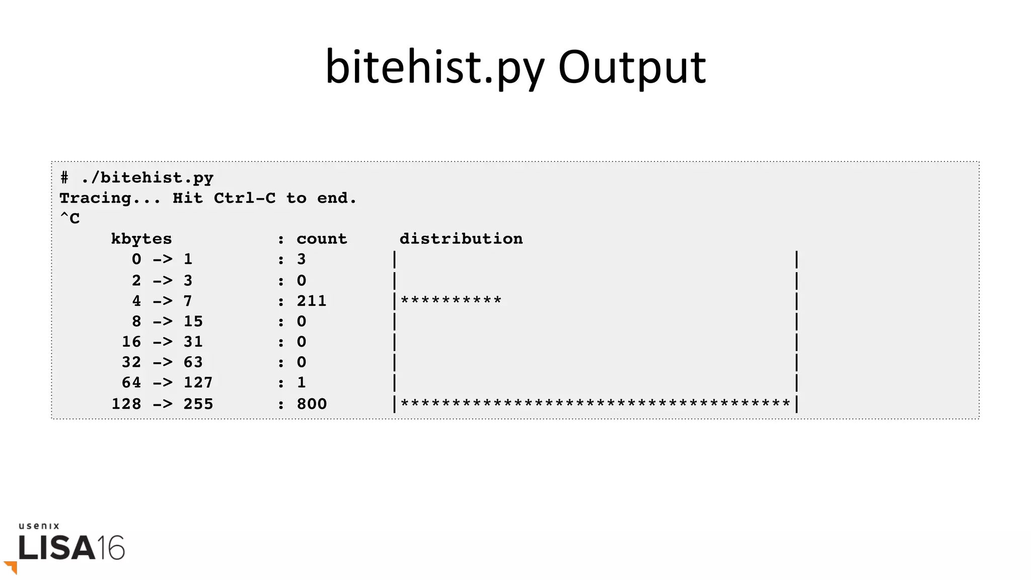 bitehist.py	Output	
# ./bitehist.py
Tracing... Hit Ctrl-C to end.
^C
kbytes : count distribution
0 -> 1 : 3 | |
2 -> 3 : 0 | |
4 -> 7 : 211 |********** |
8 -> 15 : 0 | |
16 -> 31 : 0 | |
32 -> 63 : 0 | |
64 -> 127 : 1 | |
128 -> 255 : 800 |**************************************|
 