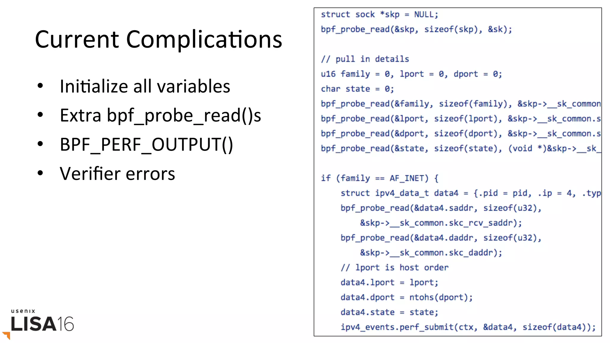 Current	ComplicaGons	
•  IniGalize	all	variables	
•  Extra	bpf_probe_read()s	
•  BPF_PERF_OUTPUT()	
•  Veriﬁer	errors	
 