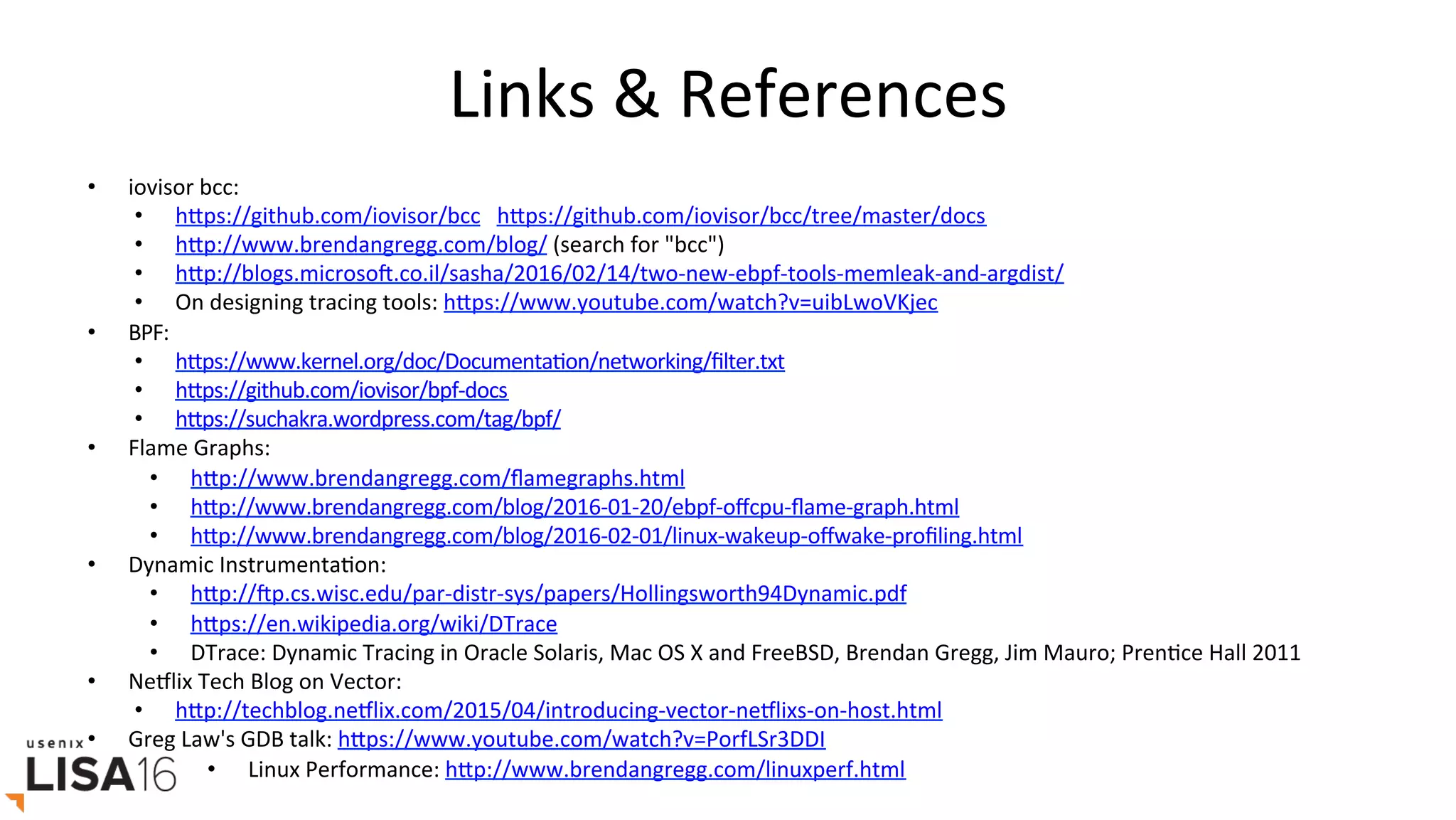 Links	&	References	
•  iovisor	bcc:	
•  hrps://github.com/iovisor/bcc			hrps://github.com/iovisor/bcc/tree/master/docs		
•  hrp://www.brendangregg.com/blog/	(search	for	"bcc")	
•  hrp://blogs.microsoO.co.il/sasha/2016/02/14/two-new-ebpf-tools-memleak-and-argdist/	
•  On	designing	tracing	tools:	hrps://www.youtube.com/watch?v=uibLwoVKjec		
•  BPF:	
•  hrps://www.kernel.org/doc/DocumentaGon/networking/ﬁlter.txt	
•  hrps://github.com/iovisor/bpf-docs		
•  hrps://suchakra.wordpress.com/tag/bpf/		
•  Flame	Graphs:	
•  hrp://www.brendangregg.com/ﬂamegraphs.html	
•  hrp://www.brendangregg.com/blog/2016-01-20/ebpf-oﬀcpu-ﬂame-graph.html	
•  hrp://www.brendangregg.com/blog/2016-02-01/linux-wakeup-oﬀwake-proﬁling.html	
•  Dynamic	InstrumentaGon:	
•  hrp://Op.cs.wisc.edu/par-distr-sys/papers/Hollingsworth94Dynamic.pdf	
•  hrps://en.wikipedia.org/wiki/DTrace		
•  DTrace:	Dynamic	Tracing	in	Oracle	Solaris,	Mac	OS	X	and	FreeBSD,	Brendan	Gregg,	Jim	Mauro;	PrenGce	Hall	2011	
•  NeElix	Tech	Blog	on	Vector:	
•  hrp://techblog.neElix.com/2015/04/introducing-vector-neElixs-on-host.html	
•  Greg	Law's	GDB	talk:	hrps://www.youtube.com/watch?v=PorfLSr3DDI		
•  Linux	Performance:	hrp://www.brendangregg.com/linuxperf.html	
 