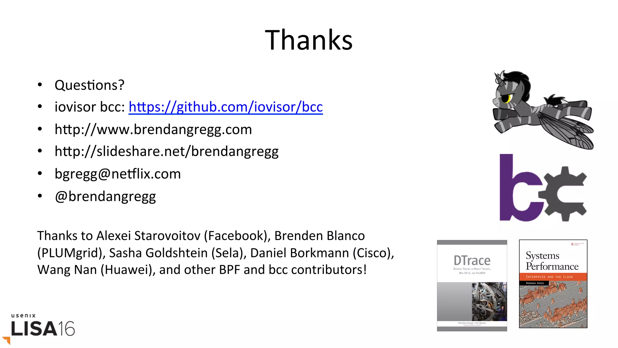 Thanks	
•  QuesGons?	
•  iovisor	bcc:	hrps://github.com/iovisor/bcc		
•  hrp://www.brendangregg.com	
•  hrp://slideshare.net/brendangregg		
•  bgregg@neElix.com	
•  @brendangregg	
	
Thanks	to	Alexei	Starovoitov	(Facebook),	Brenden	Blanco	
(PLUMgrid),	Sasha	Goldshtein	(Sela),	Daniel	Borkmann	(Cisco),	
Wang	Nan	(Huawei),	and	other	BPF	and	bcc	contributors!	
 