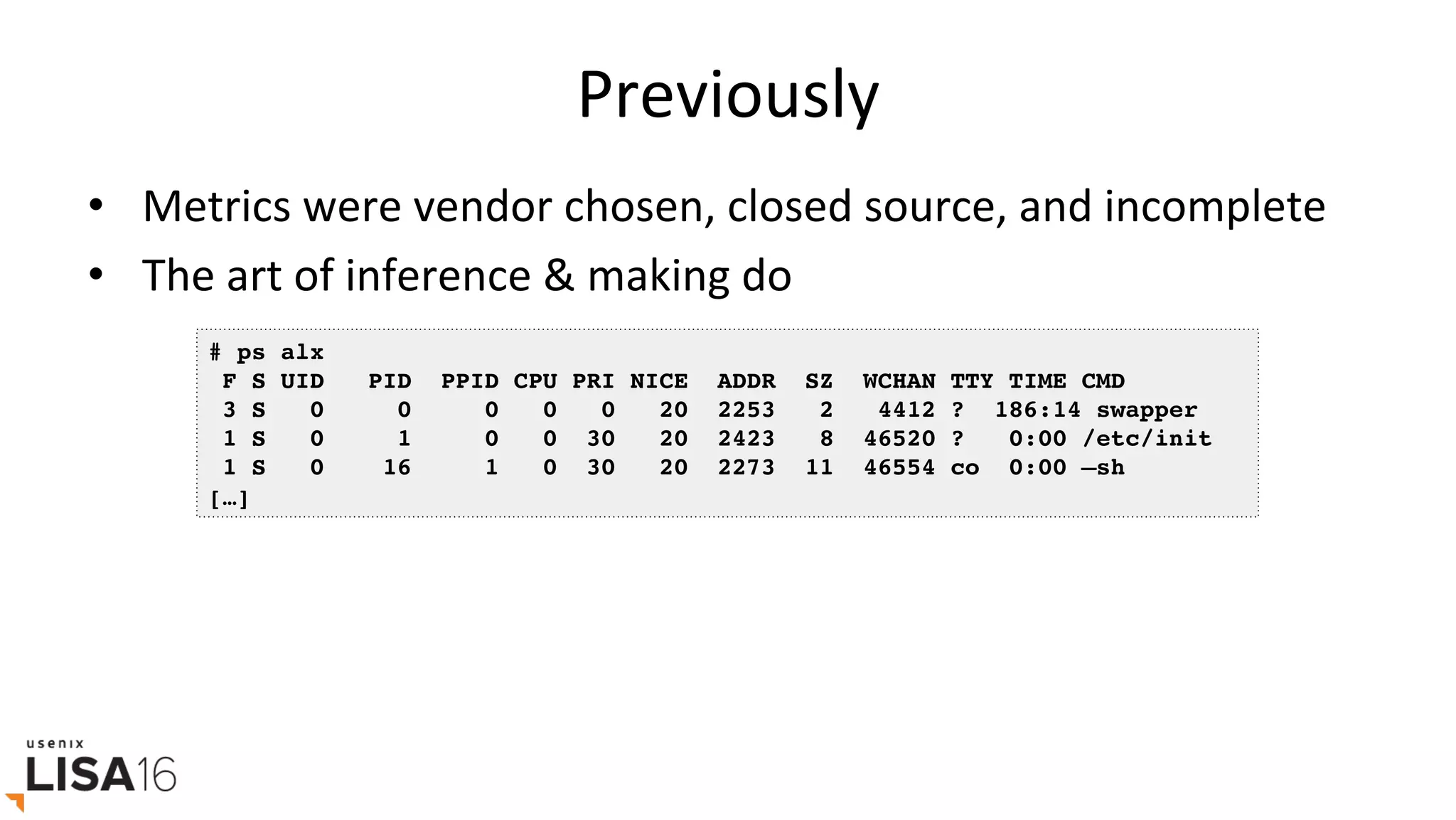 Previously	
•  Metrics	were	vendor	chosen,	closed	source,	and	incomplete	
•  The	art	of	inference	&	making	do	
# ps alx
F S UID PID PPID CPU PRI NICE ADDR SZ WCHAN TTY TIME CMD
3 S 0 0 0 0 0 20 2253 2 4412 ? 186:14 swapper
1 S 0 1 0 0 30 20 2423 8 46520 ? 0:00 /etc/init
1 S 0 16 1 0 30 20 2273 11 46554 co 0:00 –sh
[…]
 