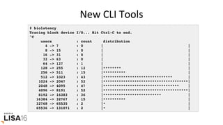 New	CLI	Tools	
# biolatency
Tracing block device I/O... Hit Ctrl-C to end.
^C
usecs : count distribution
4 -> 7 : 0 | |
8 -> 15 : 0 | |
16 -> 31 : 0 | |
32 -> 63 : 0 | |
64 -> 127 : 1 | |
128 -> 255 : 12 |******** |
256 -> 511 : 15 |********** |
512 -> 1023 : 43 |******************************* |
1024 -> 2047 : 52 |**************************************|
2048 -> 4095 : 47 |********************************** |
4096 -> 8191 : 52 |**************************************|
8192 -> 16383 : 36 |************************** |
16384 -> 32767 : 15 |********** |
32768 -> 65535 : 2 |* |
65536 -> 131071 : 2 |* |
 