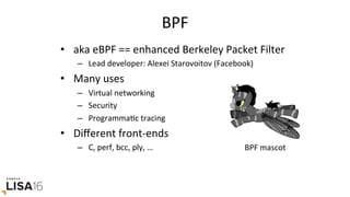 BPF	
•  aka	eBPF	==	enhanced	Berkeley	Packet	Filter	
–  Lead	developer:	Alexei	Starovoitov	(Facebook)		
•  Many	uses	
–  Virtual	networking	
–  Security	
–  ProgrammaGc	tracing	
•  Diﬀerent	front-ends	
–  C,	perf,	bcc,	ply,	…	 BPF	mascot	
 