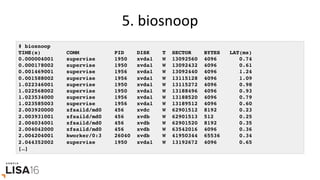 5.	biosnoop	
# biosnoop
TIME(s) COMM PID DISK T SECTOR BYTES LAT(ms)
0.000004001 supervise 1950 xvda1 W 13092560 4096 0.74
0.000178002 supervise 1950 xvda1 W 13092432 4096 0.61
0.001469001 supervise 1956 xvda1 W 13092440 4096 1.24
0.001588002 supervise 1956 xvda1 W 13115128 4096 1.09
1.022346001 supervise 1950 xvda1 W 13115272 4096 0.98
1.022568002 supervise 1950 xvda1 W 13188496 4096 0.93
1.023534000 supervise 1956 xvda1 W 13188520 4096 0.79
1.023585003 supervise 1956 xvda1 W 13189512 4096 0.60
2.003920000 xfsaild/md0 456 xvdc W 62901512 8192 0.23
2.003931001 xfsaild/md0 456 xvdb W 62901513 512 0.25
2.004034001 xfsaild/md0 456 xvdb W 62901520 8192 0.35
2.004042000 xfsaild/md0 456 xvdb W 63542016 4096 0.36
2.004204001 kworker/0:3 26040 xvdb W 41950344 65536 0.34
2.044352002 supervise 1950 xvda1 W 13192672 4096 0.65
[…]
 