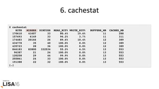 6.	cachestat	
# cachestat
HITS MISSES DIRTIES READ_HIT% WRITE_HIT% BUFFERS_MB CACHED_MB
170610 41607 33 80.4% 19.6% 11 288
157693 6149 33 96.2% 3.7% 11 311
174483 20166 26 89.6% 10.4% 12 389
434778 35 40 100.0% 0.0% 12 389
435723 28 36 100.0% 0.0% 12 389
846183 83800 332534 55.2% 4.5% 13 553
96387 21 24 100.0% 0.0% 13 553
120258 29 44 99.9% 0.0% 13 553
255861 24 33 100.0% 0.0% 13 553
191388 22 32 100.0% 0.0% 13 553
[…]
 
