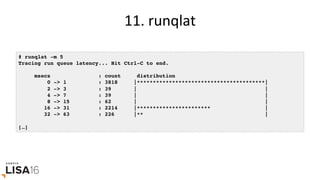 11.	runqlat	
# runqlat -m 5
Tracing run queue latency... Hit Ctrl-C to end.
msecs : count distribution
0 -> 1 : 3818 |****************************************|
2 -> 3 : 39 | |
4 -> 7 : 39 | |
8 -> 15 : 62 | |
16 -> 31 : 2214 |*********************** |
32 -> 63 : 226 |** |
[…]
 