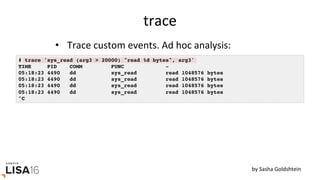 trace	
•  Trace	custom	events.	Ad	hoc	analysis:	
# trace 'sys_read (arg3 > 20000) "read %d bytes", arg3'
TIME PID COMM FUNC -
05:18:23 4490 dd sys_read read 1048576 bytes
05:18:23 4490 dd sys_read read 1048576 bytes
05:18:23 4490 dd sys_read read 1048576 bytes
05:18:23 4490 dd sys_read read 1048576 bytes
^C
by	Sasha	Goldshtein	
 
