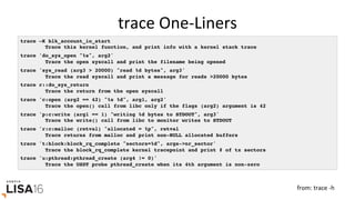 trace	One-Liners	
trace –K blk_account_io_start
Trace this kernel function, and print info with a kernel stack trace
trace 'do_sys_open "%s", arg2'
Trace the open syscall and print the filename being opened
trace 'sys_read (arg3 > 20000) "read %d bytes", arg3'
Trace the read syscall and print a message for reads >20000 bytes
trace r::do_sys_return
Trace the return from the open syscall
trace 'c:open (arg2 == 42) "%s %d", arg1, arg2'
Trace the open() call from libc only if the flags (arg2) argument is 42
trace 'p:c:write (arg1 == 1) "writing %d bytes to STDOUT", arg3'
Trace the write() call from libc to monitor writes to STDOUT
trace 'r:c:malloc (retval) "allocated = %p", retval
Trace returns from malloc and print non-NULL allocated buffers
trace 't:block:block_rq_complete "sectors=%d", args->nr_sector'
Trace the block_rq_complete kernel tracepoint and print # of tx sectors
trace 'u:pthread:pthread_create (arg4 != 0)'
Trace the USDT probe pthread_create when its 4th argument is non-zero
from:	trace	-h	
 