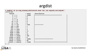 argdist	
# argdist -H 'p::tcp_cleanup_rbuf(struct sock *sk, int copied):int:copied'
[15:34:45]
copied : count distribution
0 -> 1 : 15088 |********************************** |
2 -> 3 : 0 | |
4 -> 7 : 0 | |
8 -> 15 : 0 | |
16 -> 31 : 0 | |
32 -> 63 : 0 | |
64 -> 127 : 4786 |*********** |
128 -> 255 : 1 | |
256 -> 511 : 1 | |
512 -> 1023 : 4 | |
1024 -> 2047 : 11 | |
2048 -> 4095 : 5 | |
4096 -> 8191 : 27 | |
8192 -> 16383 : 105 | |
16384 -> 32767 : 0 | |
32768 -> 65535 : 10086 |*********************** |
65536 -> 131071 : 60 | |
131072 -> 262143 : 17285 |****************************************|
[...]
by	Sasha	Goldshtein	
 