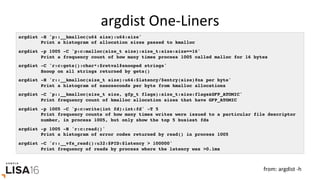 argdist	One-Liners	
argdist -H 'p::__kmalloc(u64 size):u64:size'
Print a histogram of allocation sizes passed to kmalloc
argdist -p 1005 -C 'p:c:malloc(size_t size):size_t:size:size==16'
Print a frequency count of how many times process 1005 called malloc for 16 bytes
argdist -C 'r:c:gets():char*:$retval#snooped strings'
Snoop on all strings returned by gets()
argdist -H 'r::__kmalloc(size_t size):u64:$latency/$entry(size)#ns per byte'
Print a histogram of nanoseconds per byte from kmalloc allocations
argdist -C 'p::__kmalloc(size_t size, gfp_t flags):size_t:size:flags&GFP_ATOMIC'
Print frequency count of kmalloc allocation sizes that have GFP_ATOMIC
argdist -p 1005 -C 'p:c:write(int fd):int:fd' -T 5
Print frequency counts of how many times writes were issued to a particular file descriptor
number, in process 1005, but only show the top 5 busiest fds
argdist -p 1005 -H 'r:c:read()'
Print a histogram of error codes returned by read() in process 1005
argdist -C 'r::__vfs_read():u32:$PID:$latency > 100000'
Print frequency of reads by process where the latency was >0.1ms
from:	argdist	-h	
 