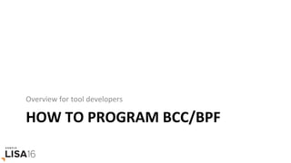 HOW	TO	PROGRAM	BCC/BPF	
Overview	for	tool	developers	
 