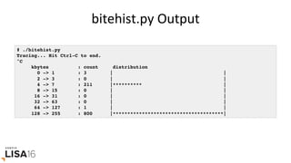 bitehist.py	Output	
# ./bitehist.py
Tracing... Hit Ctrl-C to end.
^C
kbytes : count distribution
0 -> 1 : 3 | |
2 -> 3 : 0 | |
4 -> 7 : 211 |********** |
8 -> 15 : 0 | |
16 -> 31 : 0 | |
32 -> 63 : 0 | |
64 -> 127 : 1 | |
128 -> 255 : 800 |**************************************|
 