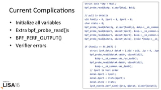 Current	ComplicaGons	
•  IniGalize	all	variables	
•  Extra	bpf_probe_read()s	
•  BPF_PERF_OUTPUT()	
•  Veriﬁer	errors	
 