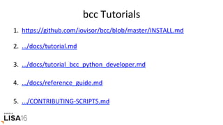 bcc	Tutorials	
1.  hrps://github.com/iovisor/bcc/blob/master/INSTALL.md	
2.  …/docs/tutorial.md	
3.  …/docs/tutorial_bcc_python_developer.md	
4.  …/docs/reference_guide.md	
5.  .../CONTRIBUTING-SCRIPTS.md	
	
 