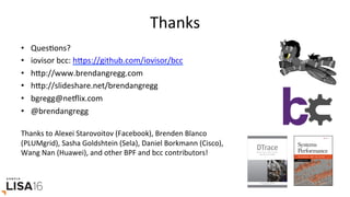Thanks	
•  QuesGons?	
•  iovisor	bcc:	hrps://github.com/iovisor/bcc		
•  hrp://www.brendangregg.com	
•  hrp://slideshare.net/brendangregg		
•  bgregg@neElix.com	
•  @brendangregg	
	
Thanks	to	Alexei	Starovoitov	(Facebook),	Brenden	Blanco	
(PLUMgrid),	Sasha	Goldshtein	(Sela),	Daniel	Borkmann	(Cisco),	
Wang	Nan	(Huawei),	and	other	BPF	and	bcc	contributors!	
 