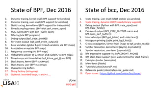 State	of	BPF,	Dec	2016	
1.  Dynamic	tracing,	kernel-level	(BPF	support	for	kprobes)	
2.  Dynamic	tracing,	user-level	(BPF	support	for	uprobes)	
3.  StaGc	tracing,	kernel-level	(BPF	support	for	tracepoints)	
4.  Timed	sampling	events	(BPF	with	perf_event_open)	
5.  PMC	events	(BPF	with	perf_event_open)	
6.  Filtering	(via	BPF	programs)	
7.  Debug	output	(bpf_trace_printk())	
8.  Per-event	output	(bpf_perf_event_output())	
9.  Basic	variables	(global	&	per-thread	variables,	via	BPF	maps)	
10.  AssociaGve	arrays	(via	BPF	maps)	
11.  Frequency	counGng	(via	BPF	maps)	
12.  Histograms	(power-of-2,	linear,	and	custom,	via	BPF	maps)	
13.  Timestamps	and	Gme	deltas	(bpf_kGme_get_()	and	BPF)	
14.  Stack	traces,	kernel	(BPF	stackmap)	
15.  Stack	traces,	user	(BPF	stackmap)	
16.  Overwrite	ring	buﬀers	
17.  String	factory	(stringmap)	
18.  OpGonal:	bounded	loops,	<	and	<=,	…	
1.  StaGc	tracing,	user-level	(USDT	probes	via	uprobes)	
2.  StaGc	tracing,	dynamic	USDT	(needs	library	support)	
3.  Debug	output	(Python	with	BPF.trace_pipe()	and	
BPF.trace_ﬁelds())	
4.  Per-event	output	(BPF_PERF_OUTPUT	macro	and	
BPF.open_perf_buﬀer())	
5.  Interval	output	(BPF.get_table()	and	table.clear())	
6.  Histogram	prinGng	(table.print_log2_hist())	
7.  C	struct	navigaGon,	kernel-level	(maps	to	bpf_probe_read())	
8.  Symbol	resoluGon,	kernel-level	(ksym(),	ksymaddr())	
9.  Symbol	resoluGon,	user-level	(usymaddr())	
10.  BPF	tracepoint	support	(via	TRACEPOINT_PROBE)	
11.  BPF	stack	trace	support	(incl.	walk	method	for	stack	frames)	
12.  Examples	(under	/examples)	
13.  Many	tools	(/tools)	
14.  Tutorials	(/docs/tutorial*.md)	
15.  Reference	guide	(/docs/reference_guide.md)	
16.  Open	issues:	(hrps://github.com/iovisor/bcc/issues)	
State	of	bcc,	Dec	2016	
done	
not	yet	
 