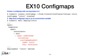 EX10 Conﬁgmaps
$ kubectl create configmap --from-literal=configvar=valuea intro
configmap "intro" created
$
$ kubectl edit deploy/intro
...
spec:
template:
spec:
containers:
- env:
- name: CONFIGVAR
valueFrom:
configMapKeyRef:
name: intro
key: configvar
...
deployment "intro" edited
100
Create a conﬁgmap with one key/value in it
Map that conﬁgmap's key in as an environment variable
 