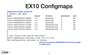 EX10 Conﬁgmaps
$ kubectl get pods
NAME READY STATUS RESTARTS AGE
intro-2942694475-948fj 1/1 Running 0 6s
intro-2942694475-9tf89 1/1 Running 0 6s
intro-2942694475-vh007 1/1 Running 0 6s
intro-3265745252-07l0b 1/1 Terminating 0 3s
intro-3265745252-0qw03 1/1 Terminating 0 4s
intro-3265745252-sxz2s 1/1 Terminating 0 4s
$
$
$ curl http://192.168.99.100:30561/
Hello Kubernetes Tutorial from 172.17.0.10!
The configuration variable is valuea
101
Deployment changed, so pods roll
And now it's using the CONFIGVAR environment variable
to output value
 