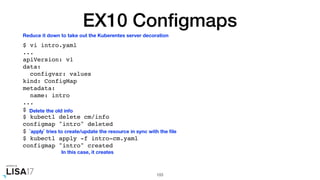 EX10 Conﬁgmaps
$ vi intro.yaml
...
apiVersion: v1
data:
configvar: values
kind: ConfigMap
metadata:
name: intro
...
$
$ kubectl delete cm/info
configmap "intro" deleted
$
$ kubectl apply -f intro-cm.yaml
configmap "intro" created
103
Reduce it down to take out the Kuberentes server decoration
Delete the old info
`apply` tries to create/update the resource in sync with the ﬁle
In this case, it creates
 