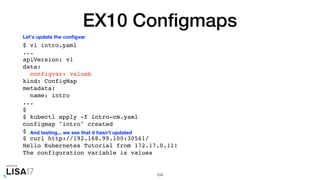 EX10 Conﬁgmaps
$ vi intro.yaml
...
apiVersion: v1
data:
configvar: valueb
kind: ConfigMap
metadata:
name: intro
...
$
$ kubectl apply -f intro-cm.yaml
configmap "intro" created
$
$ curl http://192.168.99.100:30561/
Hello Kubernetes Tutorial from 172.17.0.11!
The configuration variable is valuea
104
Let's update the conﬁgvar
And testing... we see that it hasn't updated
 