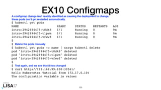 EX10 Conﬁgmaps
$ kubectl get pods
NAME READY STATUS RESTARTS AGE
intro-2942694475-t0dk8 1/1 Running 0 9m
intro-2942694475-tlpvm 1/1 Running 0 9m
intro-2942694475-vfwwf 1/1 Running 0 9m
$
$
$ kubectl get pods -o name | xargs kubectl delete
pod "intro-2942694475-t0dk8" deleted
pod "intro-2942694475-tlpvm" deleted
pod "intro-2942694475-vfwwf" deleted
$
$
$ curl http://192.168.99.100:30561/
Hello Kubernetes Tutorial from 172.17.0.10!
The configuration variable is valuec
105
A conﬁgmap change isn't readily identiﬁed as causing the deployment to change,
these pods don't get restarted automatically.
Delete the pods manually
Test again, and we see that it has changed
 