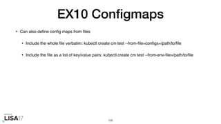 EX10 Conﬁgmaps
• Can also deﬁne conﬁg maps from ﬁles
• Include the whole ﬁle verbatim: kubectl create cm test --from-ﬁle=conﬁgs=/path/to/ﬁle
• Include the ﬁle as a list of key/value pairs: kubectl create cm test --from-env-ﬁle=/path/to/ﬁle
106
 